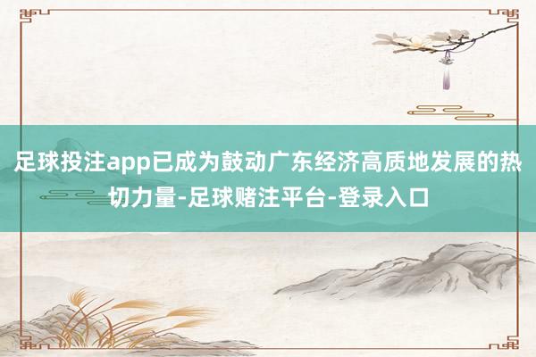 足球投注app已成为鼓动广东经济高质地发展的热切力量-足球赌注平台-登录入口