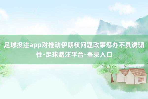 足球投注app对推动伊朗核问题政事惩办不具诱骗性-足球赌注平台-登录入口