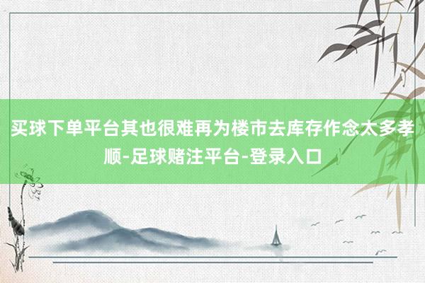 买球下单平台其也很难再为楼市去库存作念太多孝顺-足球赌注平台-登录入口