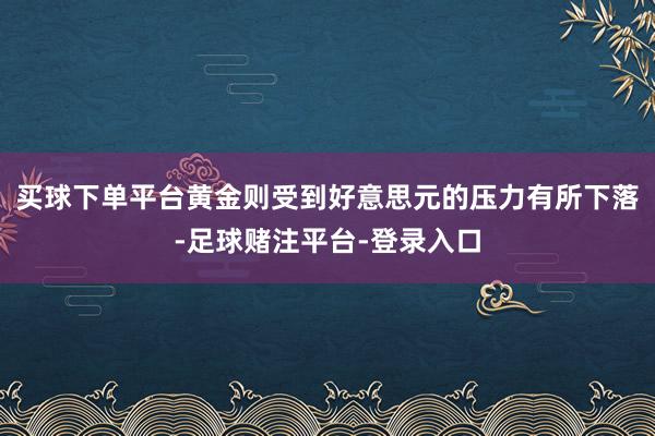 买球下单平台黄金则受到好意思元的压力有所下落-足球赌注平台-登录入口