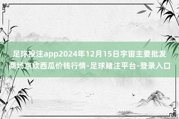 足球投注app2024年12月15日宇宙主要批发商场京欣西瓜价钱行情-足球赌注平台-登录入口