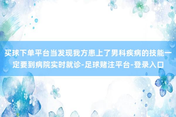 买球下单平台当发现我方患上了男科疾病的技能一定要到病院实时就诊-足球赌注平台-登录入口