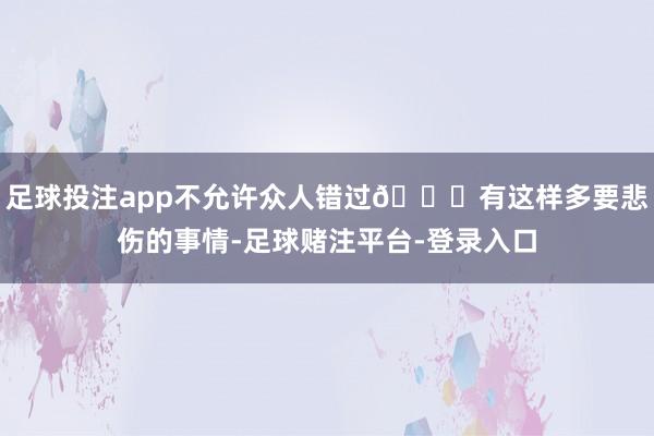 足球投注app不允许众人错过👇有这样多要悲伤的事情-足球赌注平台-登录入口