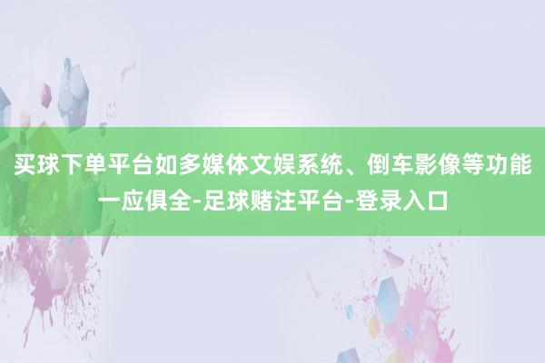 买球下单平台如多媒体文娱系统、倒车影像等功能一应俱全-足球赌注平台-登录入口