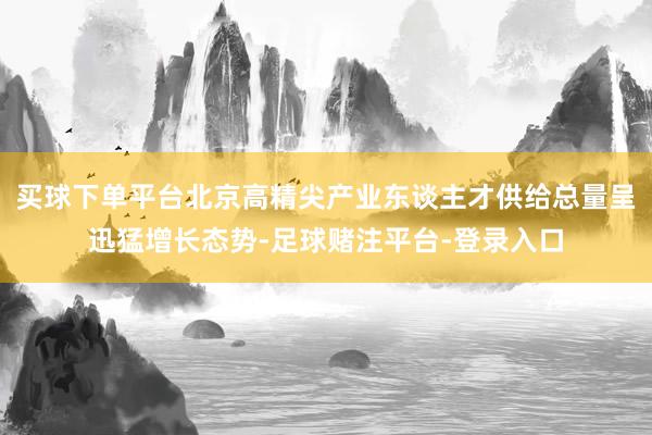 买球下单平台北京高精尖产业东谈主才供给总量呈迅猛增长态势-足球赌注平台-登录入口