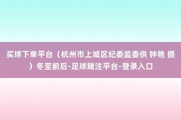 买球下单平台（杭州市上城区纪委监委供 钟艳 摄）冬至前后-足球赌注平台-登录入口