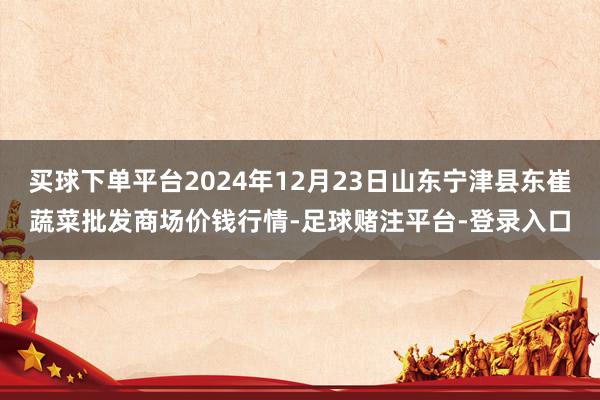 买球下单平台2024年12月23日山东宁津县东崔蔬菜批发商场价钱行情-足球赌注平台-登录入口