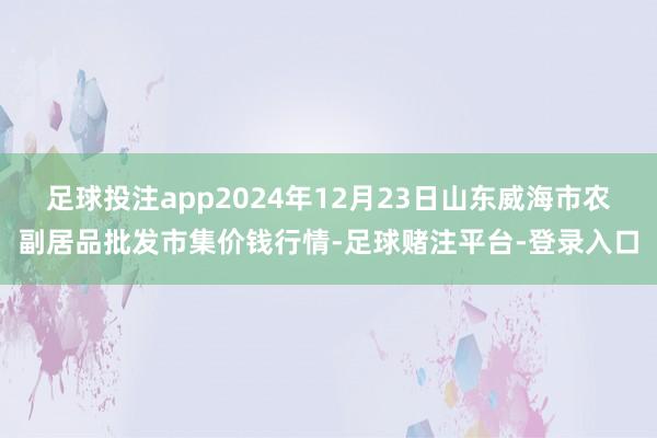 足球投注app2024年12月23日山东威海市农副居品批发市集价钱行情-足球赌注平台-登录入口