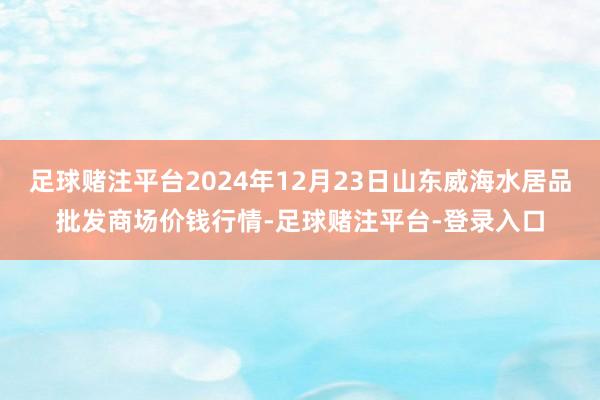 足球赌注平台2024年12月23日山东威海水居品批发商场价钱行情-足球赌注平台-登录入口