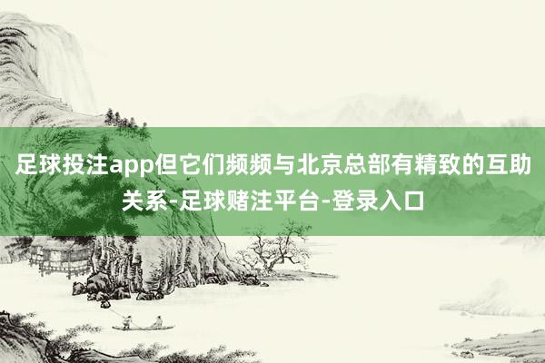 足球投注app但它们频频与北京总部有精致的互助关系-足球赌注平台-登录入口