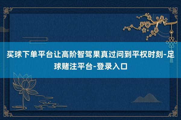 买球下单平台让高阶智驾果真过问到平权时刻-足球赌注平台-登录入口