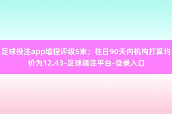 足球投注app增捏评级5家；往日90天内机构打算均价为12.43-足球赌注平台-登录入口