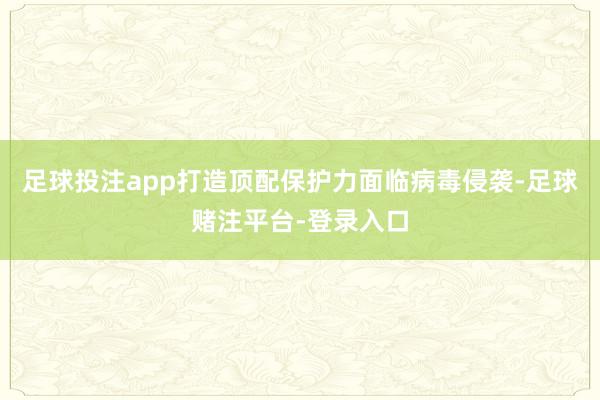 足球投注app打造顶配保护力面临病毒侵袭-足球赌注平台-登录入口