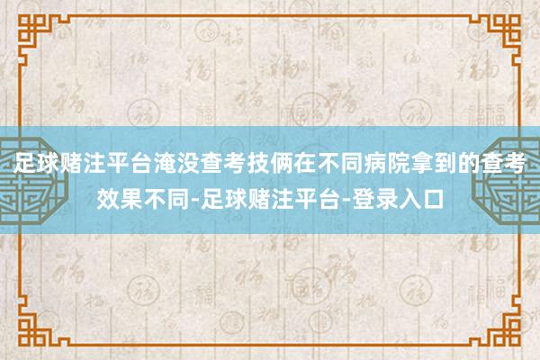 足球赌注平台淹没查考技俩在不同病院拿到的查考效果不同-足球赌注平台-登录入口