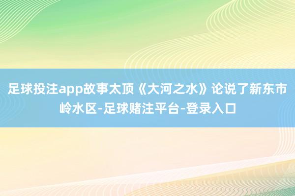 足球投注app故事太顶《大河之水》论说了新东市岭水区-足球赌注平台-登录入口