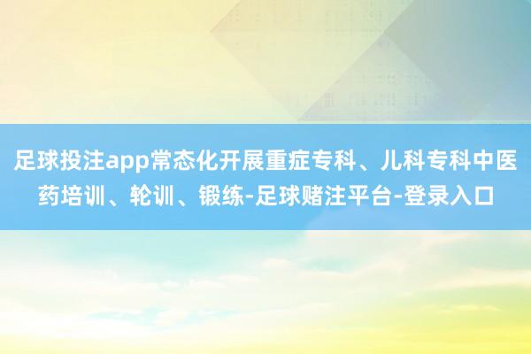 足球投注app常态化开展重症专科、儿科专科中医药培训、轮训、锻练-足球赌注平台-登录入口