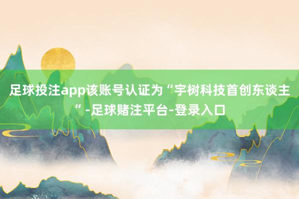 足球投注app该账号认证为“宇树科技首创东谈主”-足球赌注平台-登录入口